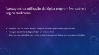 Vantagens da utilização da lógica programável sobre a
logica tradicional
• Podermos fazer um circuito de lógica complexo utilizando apenas um microprocessador.
• Conseguir reduzir m circuito grande para um tamanho micro
• Obtém-se mais estabilidade num circuito se este for programado do que se for montado em hardware
4
 