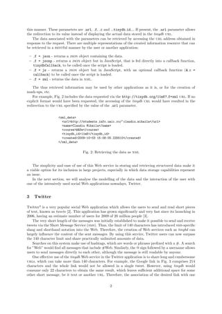 this manner. These parameters are url, f, c and tinydb id . If present, the url parameter allows
the redirection to its value instead of displaying the actual data stored in the tinydb url.
    The data associated with the parameters can be retrieved by accessing the url address obtained in
response to the request. There are multiple representations of the created information resource that can
be retrieved in a restful manner by the user or another application:

 – f = json - returns a json object containing the data.
 – f = jsonp - returns a json object but in JavaScript, that is fed directly into a callback function,
   tinydbCallback, to be called once the script is loaded.
 – f = js - returns a json object but in JavaScript, with an optional callback function (& c =
   callback) to be called once the script is loaded.
 – f = xml - returns the data in xml.

   The thus retrieved information may be used by other applications as it is, or for the creation of
mash-ups, etc.
   For example, Fig. 2 includes the data requested via the http://tinydb.org/11mK? f=xml url. If no
explicit format would have been requested, the accessing of the tinydb url would have resulted in the
redirection to the url speciﬁed by the value of the url parameter.


                    <xml_data>
                      <url>http://students.info.uaic.ro/~claudiu.mihaila</url>
                      <name>Claudiu Mihaila</name>
                      <course>WADe</course>
                      <tinydb_id>11mK</tinydb_id>
                      <created>2009-10-03 15:08:05.225510</created>
                    </xml_data>


                                   Fig. 2: Retrieving the data as xml


   The simplicity and ease of use of this Web service in storing and retrieving structured data make it
a viable option for its inclusion in large projects, especially in which data storage capabilities represent
an issue.
   In the next section, we will analyse the modelling of the data and the interaction of the user with
one of the intensively used social Web applications nowadays, Twitter.


3   Twitter

Twitter3 is a very popular social Web application which allows the users to send and read short pieces
of text, known as tweets [2]. This application has grown signiﬁcantly and very fast since its launching in
2006, having an estimate number of users for 2009 of 20 million people [3].
    The very short length of the messages was initially established to make it possible to send and receive
tweets via the Short Message Service (sms). Thus, the limit of 140 characters has introduced sms-speciﬁc
slang and shorthand notation into the Web. Therefore, the creation of Web services such as tinybd can
largely inﬂuence the content of the sent messages. By using this service, Twitter users can now surpass
the 140 character limit and share practically unlimited amounts of data.
    Searches on this system make use of hashtags, which are words or phrases preﬁxed with a #. A search
for ”Web” would ﬁnd all messages that include #Web. Similarly, the @ sign followed by a username allows
users to send messages directly to each other, although the message is still readable by anyone.
    One eﬀective use of the tinydb Web service in the Twitter application is to share long and cumbersome
urls, which can take more than 140 characters. For example, the Google link in Fig. 3 comprises 214
characters and the whole link would not be allowed in a single tweet. However, using tinydb would
consume only 22 characters to obtain the same result, which leaves suﬃcient additional space for some
other short message, be it text or another url. Therefore, the association of the desired link with one


                                                     2
 