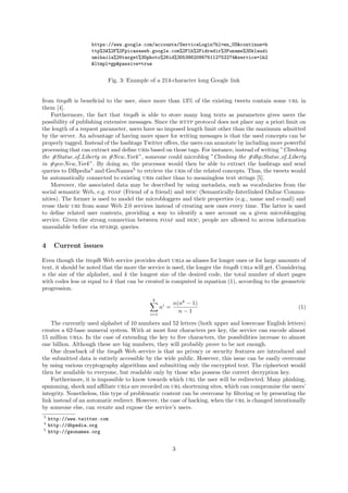 https://www.google.com/accounts/ServiceLogin?hl=en_US&continue=h
                    ttp%3A%2F%2Fpicasaweb.google.com%2Flh%2Fidredir%3Funame%3Dklaudi
                    umihaila%26target%3Dphoto%26id%3D5386208676112752274&service=lh2
                    &ltmpl=gp&passive=true


                          Fig. 3: Example of a 214-character long Google link


from tinydb is beneﬁcial to the user, since more than 13% of the existing tweets contain some url in
them [4].
    Furthermore, the fact that tinydb is able to store many long texts as parameters gives users the
possibility of publishing extensive messages. Since the http protocol does not place any a priori limit on
the length of a request parameter, users have no imposed length limit other than the maximum admitted
by the server. An advantage of having more space for writing messages is that the used concepts can be
properly tagged. Instead of the hashtags Twitter oﬀers, the users can annotate by including more powerful
processing that can extract and deﬁne uris based on those tags. For instance, instead of writing ”Climbing
the #Statue of Liberty in #New York ”, someone could microblog ”Climbing the #dbp:Statue of Liberty
in #geo:New York ”. By doing so, the processor would then be able to extract the hashtags and send
queries to DBpedia4 and GeoNames5 to retrieve the uris of the related concepts. Thus, the tweets would
be automatically connected to existing uris rather than to meaningless text strings [5].
    Moreover, the associated data may be described by using metadata, such as vocabularies from the
social semantic Web, e.g. foaf (Friend of a friend) and sioc (Semantically-Interlinked Online Commu-
nities). The former is used to model the microbloggers and their properties (e.g., name and e-mail) and
reuse their uri from some Web 2.0 services instead of creating new ones every time. The latter is used
to deﬁne related user contexts, providing a way to identify a user account on a given microblogging
service. Given the strong connection between foaf and sioc, people are allowed to access information
unavailable before via sparql queries.


4     Current issues

Even though the tinydb Web service provides short urls as aliases for longer ones or for large amounts of
text, it should be noted that the more the service is used, the longer the tinydb urls will get. Considering
n the size of the alphabet, and k the longest size of the desired code, the total number of short pages
with codes less or equal to k that can be created is computed in equation (1), according to the geometric
progression.
                                             k
                                                         n(nk − 1)
                                                  ni =                                                  (1)
                                            i=1
                                                           n−1

    The currently used alphabet of 10 numbers and 52 letters (both upper and lowercase English letters)
creates a 62-base numeral system. With at most four characters per key, the service can encode almost
15 million urls. In the case of extending the key to ﬁve characters, the possibilities increase to almost
one billion. Although these are big numbers, they will probably prove to be not enough.
    One drawback of the tinydb Web service is that no privacy or security features are introduced and
the submitted data is entirely accessible by the wide public. However, this issue can be easily overcome
by using various cryptography algorithms and submitting only the encrypted text. The ciphertext would
then be available to everyone, but readable only by those who possess the correct decryption key.
    Furthermore, it is impossible to know towards which url the user will be redirected. Many phishing,
spamming, shock and aﬃliate urls are recorded on url shortening sites, which can compromise the users’
integrity. Nonetheless, this type of problematic content can be overcome by ﬁltering or by presenting the
link instead of an automatic redirect. However, the case of hacking, when the url is changed intentionally
by someone else, can vexate and expose the service’s users.
3
    http://www.twitter.com
4
    http://dbpedia.org
5
    http://geonames.org


                                                         3
 