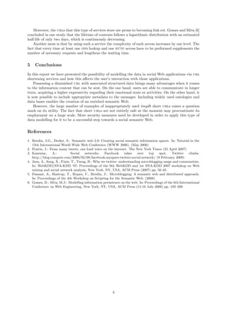 Moreover, the urls that this type of services store are prone to becoming link rot. Gomes and Silva [6]
concluded in one study that the lifetime of contents follows a logarithmic distribution with an estimated
half-life of only two days, which is continuously decreasing.
    Another issue is that by using such a service the complexity of each access increases by one level. The
fact that every time at least one dns lookup and one http access have to be performed supplements the
number of necessary requests and lengthens the waiting time.


5    Conclusions

In this report we have presented the possibility of modelling the data in social Web applications via url
shortening services and how this aﬀects the user’s interaction with those applications.
    Possessing a diminished url with associated structured data brings many advantages when it comes
to the information content that can be sent. On the one hand, users are able to communicate in longer
texts, acquiring a higher expressivity regarding their emotional state or activities. On the other hand, it
is now possible to include appropriate metadata to the messages. Including widely used ontologies and
data bases enables the creation of an enriched semantic Web.
    However, the large number of examples of inappropriately used tinydb short urls raises a question
mark on its utility. The fact that short urls are not entirely safe at the moment may procrastinate its
employment on a large scale. More security measures need be developed in order to apply this type of
data modelling for it to be a successful step towards a social semantic Web.


References
1. Breslin, J.G., Decker, S.: Semantic web 2.0: Creating social semantic information spaces. In: Tutorial in the
   15th International World Wide Web Conference (WWW 2006). (May 2006)
2. Pontin, J.: From many tweets, one loud voice on the internet. The New York Times (22 April 2007)
3. Kazeniac,     A.:         Social    networks:   Facebook     takes   over   top    spot,    Twitter    climbs.
   http://blog.compete.com/2009/02/09/facebook-myspace-twitter-social-network/ (9 February 2009)
4. Java, A., Song, X., Finin, T., Tseng, B.: Why we twitter: understanding microblogging usage and communities.
   In: WebKDD/SNA-KDD ’07: Proceedings of the 9th WebKDD and 1st SNA-KDD 2007 workshop on Web
   mining and social network analysis, New York, NY, USA, ACM Press (2007) pp. 56–65
5. Passant, A., Hastrup, T., Bojars, U., Breslin, J.: Microblogging: A semantic web and distributed approach.
   In: Proceedings of the 4th Workshop on Scripting for the Semantic Web. (2008)
6. Gomes, D., Silva, M.J.: Modelling information persistence on the web. In: Proceedings of the 6th International
   Conference on Web Engineering, New York, NY, USA, ACM Press (11-16 July 2006) pp. 193–200




                                                       4
 