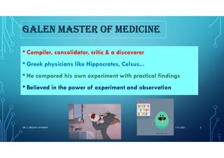 GALEN MASTER OF MEDICINE
• Compiler, consolidator, critic & a discoverer
• Greek physicians like Hippocrates, Celsus...
• He compared his own experiment with practical findings
• Believed in the power of experiment and observation
7/6/2021
DR. C. BEULAH JAYARANI 4
 