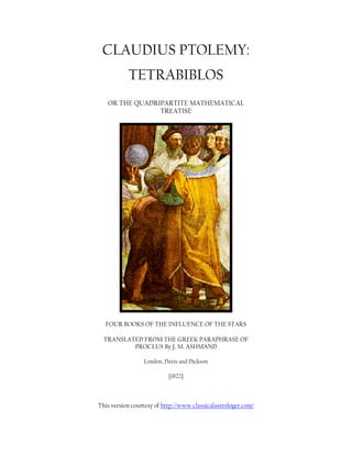 CLAUDIUS PTOLEMY:
TETRABIBLOS
OR THE QUADRIPARTITE MATHEMATICAL
TREATISE
FOUR BOOKS OF THE INFLUENCE OF THE STARS
TRANSLATED FROM THE GREEK PARAPHRASE OF
PROCLUS By J. M. ASHMAND
London, Davis and Dickson
[1822]
This version courtesy of http://www.classicalastrologer.com/
 
