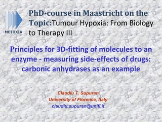 PhD-course in Maastricht on the
     Topic:Tumour Hypoxia: From Biology
     to Therapy III

Principles for 3D-fitting of molecules to an
enzyme - measuring side-effects of drugs:
   carbonic anhydrases as an example

                Claudiu T. Supuran
            University of Florence, Italy
             claudiu.supuran@unifi.it
 