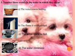 3. Number these events in the order in which they occur :

a) The water ceaces boiling.

b) The flame is extinguished.

c) The water starts to boil.

d) The water continues

 
