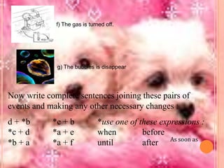 f) The gas is turned off.

g) The bubbles is disappear

Now write complete sentences joining these pairs of
events and making any other necessary changes :
d + *b
*c + d
*b + a

*e + b
*a + e
*a + f

*use one of these expressions :
when
before
until
after As soon as

 