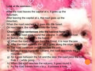 Look at the sentences :
After the road leaves the capital at x, it goes up the
mountain.
After leaving the capital at x, the road goes up the
mountain.
When the road reaches a, it goes into the forest.
On reaching a, the road goes into the forest.
Change these sentences into the second form :
a) After the road goes round the volcano, it crosses the river.
b) Before the road enters the forest
c) When the road emerges from the forest, it is near the sea.
d) After the road ascends the hill, it goes along the ridge.
e) The road continues until it reaches the sea.
f) Before it goes round the volcano, the road descends the
mountain.
g) As it goes between the hill and the lake, the road joins the road
from z. ( while going … )
h) When the road reaches the volcano, it goes round it.
i) As the road trevels from x to y . it crosses a river.

 