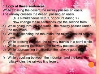 6. Look at these sentences :
While crossing the desert, the railway passes an oasis.
The railway crosses the desert, passing an oasis.
(X is simultaneous with Y, or occurs during Y)
Now change these sentences into the second from :
a) While going through the tunnel, the railway passes under
the mountain.
b) While descending the mountain, the railway makes several
turns.
c) While passing the lake, the railway travels in a semi-circle
d) While crossing the desert, the railway passes an oasis.
e) While approaching the frontier, the railway goes over a
hills.
f) While trevelling between the mountain and the lake, the
railway joins the railway line from c.

 