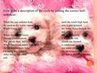 Now write a description of the cycle by joining the correct halfsentences :
When the sun radiates heat,
As soon as the water vapour forms,
While rising,
When the vapour cools,
During condensation,
The clouds then move toward land,
When the clouds reach high land,
As the temperature falls,
On being precipitated,
After being absorbed,
soil.

until the reach high land.
rain is precipitated.
the water flows back to the
sea
the vapour cools.
it begins to rise.
clouds are formed.
it condenses.
sea water evaporates.
the air temperature falls.
the rain is absorbed by the

 