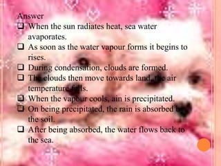 Answer
 When the sun radiates heat, sea water
avaporates.
 As soon as the water vapour forms it begins to
rises.
 During condensation, clouds are formed.
 The clouds then move towards land, the air
temperature falls.
 When the vapour cools, ain is precipitated.
 On being precipitated, the rain is absorbed by
the soil.
 After being absorbed, the water flows back to
the sea.

 