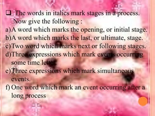  The words in italics mark stages in a process.
Now give the following :
a)A word which marks the opening, or initial stage.
b)A word which marks the last, or ultimate, stage.
c)Two word which marks next or following stages.
d)Three expressions which mark events occurring
some time letter.
e)Three expressions which mark simultaneous
events.
f) One word which mark an event occurring after a
long process

 