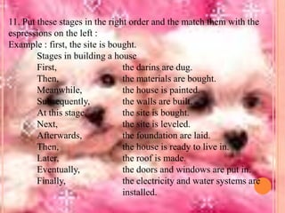 11. Put these stages in the right order and the match them with the
espressions on the left :
Example : first, the site is bought.
Stages in building a house
First,
the darins are dug.
Then,
the materials are bought.
Meanwhile,
the house is painted.
Subsequently,
the walls are built.
At this stage,
the site is bought.
Next,
the site is leveled.
Afterwards,
the foundation are laid.
Then,
the house is ready to live in.
Later,
the roof is made.
Eventually,
the doors and windows are put in.
Finally,
the electricity and water systems are
installed.

 