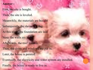 Answer :
First, the site is bought.
Then, the site is leveled.

Meanwhile, the materials are bought
Subsequently, the darins are dug
At this stage, the foundation are laid.

Next, the walls are built.
Afterwards, the roof is made.
Then, the doors and windows are put in.
Later, the house is painted.
Eventually, the electricity and water system are installed.
Finally, the house is ready to live in.

 