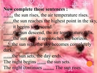 Now complete these sentences :
…… the sun rises, the air temperature rises.
……the sun reaches the highest point in the sky,
it begins to descend.
……the sun descend, the air temperature falls.
........the sun sets, it approaches the horizon.
.......the sun sets, the sky becomes completely
dark.
…...the sun sets, the day ends.
The night begins ….., the sun sets.
The night continues ……. The sun rises.

 