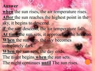 Answer
when the sun rises, the air temperature rises.
After the sun reaches the highest point in the
sky, it begins to descend.
if the sun descend, the air temperature falls.
At time the sun sets, it approaches the horizon.
When the sun sets, the sky becomes
completely dark.
When the sun sets, the day ends.
The night begins.when the sun sets.
The night continues until The sun rises.

 