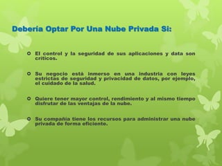 Debería Optar Por Una Nube Privada Si:
 El control y la seguridad de sus aplicaciones y data son
críticos.
 Su negocio está inmerso en una industria con leyes
estrictas de seguridad y privacidad de datos, por ejemplo,
el cuidado de la salud.
 Quiere tener mayor control, rendimiento y al mismo tiempo
disfrutar de las ventajas de la nube.
 Su compañía tiene los recursos para administrar una nube
privada de forma eficiente.
 