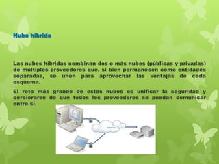 Nube híbrida
Las nubes híbridas combinan dos o más nubes (públicas y privadas)
de múltiples proveedores que, si bien permanecen como entidades
separadas, se unen para aprovechar las ventajas de cada
esquema.
El reto más grande de estas nubes es unificar la seguridad y
cerciorarse de que todos los proveedores se puedan comunicar
entre sí.
 