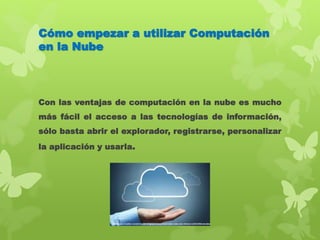 Cómo empezar a utilizar Computación
en la Nube
Con las ventajas de computación en la nube es mucho
más fácil el acceso a las tecnologías de información,
sólo basta abrir el explorador, registrarse, personalizar
la aplicación y usarla.
 