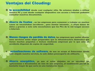 Ventajas del Clouding:
 la accesibilidad desde casi cualquier sitio. No estamos atados a utilizar
nuestro PC y casi desde cualquier dispositivo con acceso a Internet podemos
consultar nuestros documentos.
 Ahorro de Costes , en las empresas para comenzar a trabajar en muchos
casos se necesitaban servidores , para montar Intranets , o alojar bases de
datos y gracias a esto solo necesitamos que los PCs de la red tengan acceso
a Internet.
 Menos riesgos de perdida de datos, las empresas que suelen ofrecer
esos servicios están mejor preparadas que la infraestructura domestica que
tienen muchas pequeñas e incluso medianas empresas por lo que ante un
accidente disponen de copias de seguridad.
 actualizaciones de software, de eso se ocupa el Datacenter donde
esté alojado nuestro servicio, tu solo debes preocuparte de utilizarlo.
 Ahorro energético, ya que al estar alojados en un servidor, las
aplicaciones o documentos de más de una empresa, el rendimiento por bit es
bastante mayor de que seria en una instalación local.
 