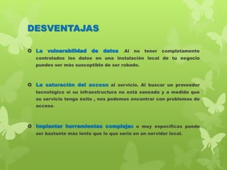 DESVENTAJAS
 La vulnerabilidad de datos .Al no tener completamente
controlados los datos en una instalación local de tu negocio
puedes ser más susceptible de ser robado.
 La saturación del acceso al servicio. Al buscar un proveedor
tecnológico si su infraestructura no está saneada y a medida que
su servicio tenga éxito , nos podemos encontrar con problemas de
acceso.
 Implantar herramientas complejas o muy especificas puede
ser bastante más lento que lo que seria en un servidor local.
 