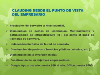 CLAUDING DESDE EL PUNTO DE VISTA
DEL EMPRESARIO
 Prestación de Servicios a Nivel Mundial.
 Disminución de costos de instalación, Mantenimiento y
actualización de infraestructura (IT), así como el pago de
licencias de software.
 Independencia física de la red de computo
 Disminución de pasivos. (Servicios públicos, nómina, etc.)
 Disminución en la inversión inicial.
 Focalización de su objetivos empresariales.
 Google App x usuario cuesta $50 al año. Office cuesta $500
 