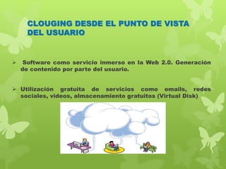 CLOUGING DESDE EL PUNTO DE VISTA
DEL USUARIO
 Software como servicio inmerso en la Web 2.0. Generación
de contenido por parte del usuario.
 Utilización gratuita de servicios como emails, redes
sociales, videos, almacenamiento gratuitos (Virtual Disk)
 
