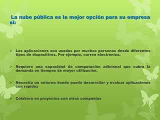 La nube pública es la mejor opción para su empresa
si:
 Las aplicaciones son usadas por muchas personas desde diferentes
tipos de dispositivos. Por ejemplo, correo electrónico.
 Requiere una capacidad de computación adicional que cubra la
demanda en tiempos de mayor utilización.
 Necesita un entorno donde pueda desarrollar y evaluar aplicaciones
con rapidez
 Colabora en proyectos con otras compañías
 