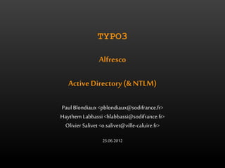 TYPO3 
Alfresco 
Active Directory (& NTLM) 
Paul Blondiaux <pblondiaux@sodifrance.fr> 
Haythem Labbassi <hlabbassi@sodifrance.fr> 
Olivier Salivet <o.salivet@ville-caluire.fr> 
25.06.2012 
 