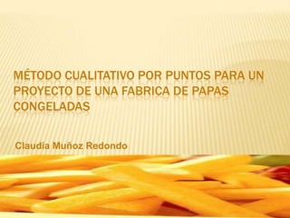 MÉTODO CUALITATIVO POR PUNTOS PARA UN
PROYECTO DE UNA FABRICA DE PAPAS
CONGELADAS
Claudia Muñoz Redondo

 