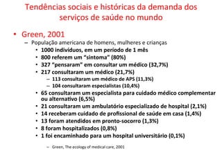 Tendências	
  sociais	
  e	
  históricas	
  da	
  demanda	
  dos	
  
serviços	
  de	
  saúde	
  no	
  mundo	
  
•  Green,	
  2001	
  
–  População	
  americana	
  de	
  homens,	
  mulheres	
  e	
  crianças	
  
•  1000	
  indivíduos,	
  em	
  um	
  período	
  de	
  1	
  mês	
  
•  800	
  referem	
  um	
  “sintoma”	
  (80%)	
  
•  327	
  “pensaram”	
  em	
  consultar	
  um	
  médico	
  (32,7%)	
  
•  217	
  consultaram	
  um	
  médico	
  (21,7%)	
  
–  113	
  consultaram	
  um	
  médico	
  de	
  APS	
  (11,3%)	
  
–  104	
  consultaram	
  especialistas	
  (10,4%)	
  
•  65	
  consultaram	
  um	
  especialista	
  para	
  cuidado	
  médico	
  complementar	
  
ou	
  alternaZvo	
  (6,5%)	
  
•  21	
  consultaram	
  um	
  ambulatório	
  especializado	
  de	
  hospital	
  (2,1%)	
  
•  14	
  receberam	
  cuidado	
  de	
  proﬁssional	
  de	
  saúde	
  em	
  casa	
  (1,4%)	
  
•  13	
  foram	
  atendidos	
  em	
  pronto-­‐socorro	
  (1,3%)	
  
•  8	
  foram	
  hospitalizados	
  (0,8%)	
  
•  1	
  foi	
  encaminhado	
  para	
  um	
  hospital	
  universitário	
  (0,1%)	
  
–  Green,	
  The	
  ecology	
  of	
  medical	
  care,	
  2001	
  
 