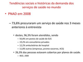 Tendências	
  sociais	
  e	
  históricas	
  da	
  demanda	
  dos	
  
serviços	
  de	
  saúde	
  no	
  mundo	
  
•  PNAD	
  em	
  2008	
  
– 73,6%	
  procuraram	
  um	
  serviço	
  de	
  saúde	
  nos	
  3	
  meses	
  
anteriores	
  à	
  entrevista	
  
•  destes,	
  96,3%	
  foram	
  atendidos,	
  sendo	
  	
  
–  56,8%	
  em	
  postos	
  de	
  saúde	
  do	
  SUS	
  
–  19,2%	
  em	
  consultórios	
  privados	
  
–  12,2%	
  ambulatórios	
  de	
  hospital	
  
–  11,8%	
  outros	
  (empresas,	
  pronto-­‐socorros,	
  ACS)	
  
•  26,3%	
  das	
  pessoas	
  estavam	
  cobertas	
  por	
  planos	
  de	
  saúde.	
  	
  
–  IBGE,	
  2008	
  
 