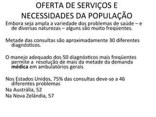 OFERTA	
  DE	
  SERVIÇOS	
  E	
  
NECESSIDADES	
  DA	
  POPULAÇÃO	
  	
  
Embora	
  seja	
  ampla	
  a	
  variedade	
  dos	
  problemas	
  de	
  saúde	
  –	
  e	
  
de	
  diversas	
  naturezas	
  –	
  alguns	
  são	
  muito	
  freqüentes.	
  	
  
	
  
Metade	
  das	
  consultas	
  são	
  aproximadamente	
  30	
  diferentes	
  
diagnósJcos.	
  
	
  
O	
  manejo	
  adequado	
  dos	
  50	
  diagnósJcos	
  mais	
  freqüentes	
  
permite	
  a	
  	
  resolução	
  de	
  mais	
  da	
  metade	
  da	
  demanda	
  
médica	
  em	
  ambulatórios	
  gerais	
  
	
  	
  
Nos	
  Estados	
  Unidos,	
  75%	
  das	
  consultas	
  deve-­‐se	
  a	
  46	
  
diferentes	
  problemas	
  
Na	
  Austrália,	
  52	
  	
  	
  
Na	
  Nova	
  Zelândia,	
  57	
  	
  
	
  
	
  
	
  
 