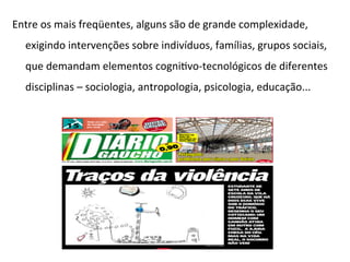 Entre	
  os	
  mais	
  freqüentes,	
  alguns	
  são	
  de	
  grande	
  complexidade,	
  
exigindo	
  intervenções	
  sobre	
  indivíduos,	
  famílias,	
  grupos	
  sociais,	
  
que	
  demandam	
  elementos	
  cogniJvo-­‐tecnológicos	
  de	
  diferentes	
  
disciplinas	
  –	
  sociologia,	
  antropologia,	
  psicologia,	
  educação...	
  
	
  
	
  
	
  
	
  
	
  
 