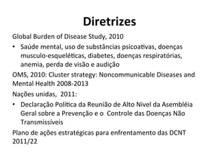 Diretrizes	
  
Global	
  Burden	
  of	
  Disease	
  Study,	
  2010	
  
•  Saúde	
  mental,	
  uso	
  de	
  substâncias	
  psicoaJvas,	
  doenças	
  
musculo-­‐esqueléJcas,	
  diabetes,	
  doenças	
  respiratórias,	
  
anemia,	
  perda	
  de	
  visão	
  e	
  audição	
  
OMS,	
  2010:	
  Cluster	
  strategy:	
  Noncommunicable	
  Diseases	
  and	
  
Mental	
  Health	
  2008-­‐2013	
  
Nações	
  unidas,	
  	
  2011:	
  
•  Declaração	
  PolíJca	
  da	
  Reunião	
  de	
  Alto	
  Nivel	
  da	
  Asembléia	
  
Geral	
  sobre	
  a	
  Prevenção	
  e	
  o	
  	
  Controle	
  das	
  Doenças	
  Não	
  
Transmissíveis	
  
Plano	
  de	
  ações	
  estratégicas	
  para	
  enfrentamento	
  das	
  DCNT	
  
2011/22	
  
 