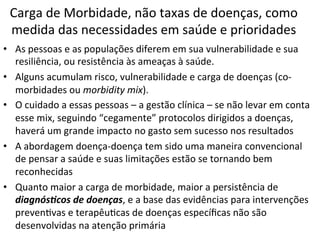 Carga	
  de	
  Morbidade,	
  não	
  taxas	
  de	
  doenças,	
  como	
  
medida	
  das	
  necessidades	
  em	
  saúde	
  e	
  prioridades	
  
•  As	
  pessoas	
  e	
  as	
  populações	
  diferem	
  em	
  sua	
  vulnerabilidade	
  e	
  sua	
  
resiliência,	
  ou	
  resistência	
  às	
  ameaças	
  à	
  saúde.	
  
•  Alguns	
  acumulam	
  risco,	
  vulnerabilidade	
  e	
  carga	
  de	
  doenças	
  (co-­‐
morbidades	
  ou	
  morbidity	
  mix).	
  	
  
•  O	
  cuidado	
  a	
  essas	
  pessoas	
  –	
  a	
  gestão	
  clínica	
  –	
  se	
  não	
  levar	
  em	
  conta	
  
esse	
  mix,	
  seguindo	
  “cegamente”	
  protocolos	
  dirigidos	
  a	
  doenças,	
  
haverá	
  um	
  grande	
  impacto	
  no	
  gasto	
  sem	
  sucesso	
  nos	
  resultados	
  
•  A	
  abordagem	
  doença-­‐doença	
  tem	
  sido	
  uma	
  maneira	
  convencional	
  
de	
  pensar	
  a	
  saúde	
  e	
  suas	
  limitações	
  estão	
  se	
  tornando	
  bem	
  
reconhecidas	
  
•  Quanto	
  maior	
  a	
  carga	
  de	
  morbidade,	
  maior	
  a	
  persistência	
  de	
  
diagnós(cos	
  de	
  doenças,	
  e	
  a	
  base	
  das	
  evidências	
  para	
  intervenções	
  
prevenJvas	
  e	
  terapêuJcas	
  de	
  doenças	
  especíﬁcas	
  não	
  são	
  
desenvolvidas	
  na	
  atenção	
  primária	
  
 