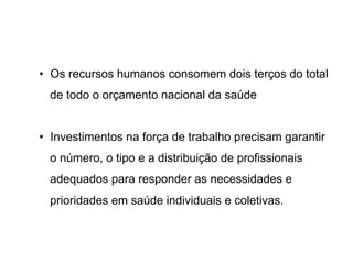 •  Os recursos humanos consomem dois terços do total
de todo o orçamento nacional da saúde
•  Investimentos na força de trabalho precisam garantir
o número, o tipo e a distribuição de profissionais
adequados para responder as necessidades e
prioridades em saúde individuais e coletivas.
 