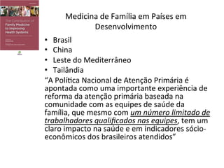 Medicina	
  de	
  Família	
  em	
  Países	
  em	
  
Desenvolvimento	
  
•  Brasil	
  
•  China	
  
•  Leste	
  do	
  Mediterrâneo	
  
•  Tailândia	
  	
  
“A	
  PolíJca	
  Nacional	
  de	
  Atenção	
  Primária	
  é	
  
apontada	
  como	
  uma	
  importante	
  experiência	
  de	
  
reforma	
  da	
  atenção	
  primária	
  baseada	
  na	
  
comunidade	
  com	
  as	
  equipes	
  de	
  saúde	
  da	
  
família,	
  que	
  mesmo	
  com	
  um	
  número	
  limitado	
  de	
  
trabalhadores	
  qualiﬁcados	
  nas	
  equipes,	
  tem	
  um	
  
claro	
  impacto	
  na	
  saúde	
  e	
  em	
  indicadores	
  sócio-­‐
econômicos	
  dos	
  brasileiros	
  atendidos”	
  	
  
 