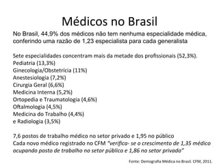Médicos	
  no	
  Brasil	
  
No Brasil, 44,9% dos médicos não tem nenhuma especialidade médica,
conferindo uma razão de 1,23 especialista para cada generalista
Sete	
  especialidades	
  concentram	
  mais	
  da	
  metade	
  dos	
  proﬁssionais	
  (52,3%).	
  	
  
Pediatria	
  (13,3%)	
  
Ginecologia/Obstetrícia	
  (11%)	
  
Anestesiologia	
  (7,2%)	
  
Cirurgia	
  Geral	
  (6,6%)	
  
Medicina	
  Interna	
  (5,2%)	
  
Ortopedia	
  e	
  Traumatologia	
  (4,6%)	
  
OŠalmologia	
  (4,5%)	
  
Medicina	
  do	
  Trabalho	
  (4,4%)	
  	
  
e	
  Radiologia	
  (3,5%)
	
  
7,6	
  postos	
  de	
  trabalho	
  médico	
  no	
  setor	
  privado	
  e	
  1,95	
  no	
  público	
  
Cada	
  novo	
  médico	
  registrado	
  no	
  CFM	
  “veriﬁca-­‐	
  se	
  o	
  crescimento	
  de	
  1,35	
  médico	
  
ocupando	
  posto	
  de	
  trabalho	
  no	
  setor	
  público	
  e	
  1,86	
  no	
  setor	
  privado”	
  
	
  
Fonte:	
  Demograﬁa	
  Médica	
  no	
  Brasil.	
  CFM,	
  2011.	
  
 