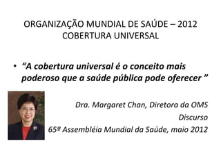ORGANIZAÇÃO	
  MUNDIAL	
  DE	
  SAÚDE	
  –	
  2012	
  
COBERTURA	
  UNIVERSAL	
  
	
  
•  “A	
  cobertura	
  universal	
  é	
  o	
  conceito	
  mais	
  
poderoso	
  que	
  a	
  saúde	
  pública	
  pode	
  oferecer	
  ”	
  
Dra.	
  Margaret	
  Chan,	
  Diretora	
  da	
  OMS	
  
Discurso	
  	
  
65ª	
  Assembléia	
  Mundial	
  da	
  Saúde,	
  maio	
  2012	
  
 