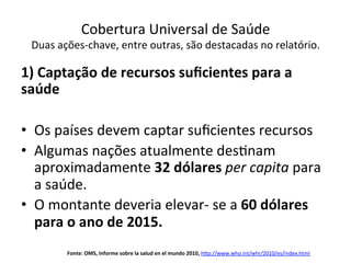 Cobertura	
  Universal	
  de	
  Saúde	
  
Duas	
  ações-­‐chave,	
  entre	
  outras,	
  são	
  destacadas	
  no	
  relatório.	
  
	
  
1)	
  Captação	
  de	
  recursos	
  suﬁcientes	
  para	
  a	
  
saúde	
  
•  Os	
  países	
  devem	
  captar	
  suﬁcientes	
  recursos	
  
•  Algumas	
  nações	
  atualmente	
  desJnam	
  
aproximadamente	
  32	
  dólares	
  per	
  capita	
  para	
  
a	
  saúde.	
  
•  O	
  montante	
  deveria	
  elevar-­‐	
  se	
  a	
  60	
  dólares	
  
para	
  o	
  ano	
  de	
  2015.	
  
Fonte:	
  OMS,	
  Informe	
  sobre	
  la	
  salud	
  en	
  el	
  mundo	
  2010,	
  h‹p://www.who.int/whr/2010/es/index.html	
  
	
  
 