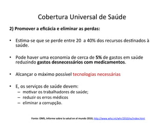2)	
  Promover	
  a	
  eﬁcácia	
  e	
  eliminar	
  as	
  perdas:	
  
	
  
•  EsJma-­‐se	
  que	
  se	
  perde	
  entre	
  20	
  	
  a	
  40%	
  dos	
  recursos	
  desJnados	
  à	
  
saúde.	
  
•  Pode	
  haver	
  uma	
  economia	
  de	
  cerca	
  de	
  5%	
  de	
  gastos	
  em	
  saúde	
  
reduzindo	
  gastos	
  desnecessários	
  com	
  medicamentos.	
  	
  
•  Alcançar	
  o	
  máximo	
  possível	
  tecnologias	
  necessárias	
  
•  E,	
  os	
  serviços	
  de	
  saúde	
  devem:	
  
–  moJvar	
  os	
  trabalhadores	
  de	
  saúde;	
  
–  reduzir	
  os	
  erros	
  médicos	
  
–  eliminar	
  a	
  corrupção.	
  
Cobertura	
  Universal	
  de	
  Saúde	
  
	
  
Fonte:	
  OMS,	
  Informe	
  sobre	
  la	
  salud	
  en	
  el	
  mundo	
  2010,	
  h‹p://www.who.int/whr/2010/es/index.html	
  
	
  
 