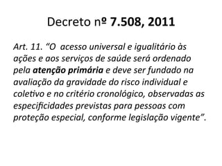 Decreto	
  nº	
  7.508,	
  2011	
  
Art.	
  11.	
  “O	
  	
  acesso	
  universal	
  e	
  igualitário	
  às	
  
ações	
  e	
  aos	
  serviços	
  de	
  saúde	
  será	
  ordenado	
  
pela	
  atenção	
  primária	
  e	
  deve	
  ser	
  fundado	
  na	
  
avaliação	
  da	
  gravidade	
  do	
  risco	
  individual	
  e	
  
coleSvo	
  e	
  no	
  critério	
  cronológico,	
  observadas	
  as	
  
especiﬁcidades	
  previstas	
  para	
  pessoas	
  com	
  
proteção	
  especial,	
  conforme	
  legislação	
  vigente”.	
  
 