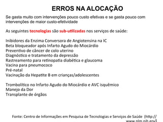ERROS NA ALOCAÇÃO
Se gasta muito com intervenções pouco custo efetivas e se gasta pouco com
intervenções de maior custo-efetividade
	
  
As	
  seguintes	
  tecnologias	
  são	
  sub-­‐uZlizadas	
  nos	
  serviços	
  de	
  saúde:	
  
	
  
Inibidores	
  da	
  Enzima	
  Conversora	
  de	
  Angiotensina	
  na	
  IC	
  
Beta	
  bloqueador	
  após	
  Infarto	
  Agudo	
  do	
  Miocárdio	
  
PrevenJvo	
  de	
  câncer	
  de	
  colo	
  uterino	
  
DiagnósJco	
  e	
  tratamento	
  da	
  depressão	
  
Rastreamento	
  para	
  reJnopaJa	
  diabéJca	
  e	
  glaucoma	
  
Vacina	
  para	
  pneumococo	
  
Pré-­‐natal	
  
Vacinação	
  da	
  HepaJte	
  B	
  em	
  crianças/adolescentes	
  
	
  
TrombolíJco	
  no	
  Infarto	
  Agudo	
  do	
  Miocárdio	
  e	
  AVC	
  isquêmico	
  
Manejo	
  da	
  Dor	
  
Transplante	
  de	
  órgãos	
  
	
  
	
  
	
  
	
  
Fonte:	
  Centro	
  de	
  Informações	
  em	
  Pesquisa	
  de	
  Tecnologias	
  e	
  Serviços	
  de	
  Saúde	
  	
  (h‹p://
 