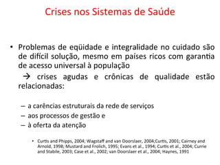 Crises	
  nos	
  Sistemas	
  de	
  Saúde	
  
	
  
•  Problemas	
  de	
  eqüidade	
  e	
  integralidade	
  no	
  cuidado	
  são	
  
de	
  diccil	
  solução,	
  mesmo	
  em	
  países	
  ricos	
  com	
  garanJa	
  
de	
  acesso	
  universal	
  à	
  população	
  
	
   à	
   crises	
   agudas	
   e	
   crônicas	
   de	
   qualidade	
   estão	
  
relacionadas:	
  
–  a	
  carências	
  estruturais	
  da	
  rede	
  de	
  serviços	
  
–  aos	
  processos	
  de	
  gestão	
  e	
  	
  
–  à	
  oferta	
  da	
  atenção	
  
•  CurJs	
  and	
  Phipps,	
  2004;	
  Wagstaﬀ	
  and	
  van	
  Doorslaer,	
  2004;CurJs,	
  2001;	
  Cairney	
  and	
  
Arnold,	
  1998;	
  Mustard	
  and	
  Frolich,	
  1995;	
  Evans	
  et	
  al.,	
  1994;	
  CurJs	
  et	
  al.,	
  2004;	
  Currie	
  
and	
  Stabile,	
  2003;	
  Case	
  et	
  al.,	
  2002;	
  van	
  Doorslaer	
  et	
  al.,	
  2004;	
  Haynes,	
  1991	
  
 
