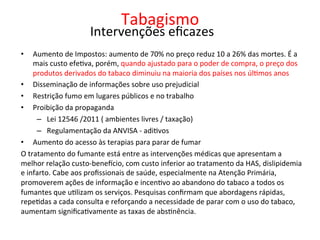 Tabagismo	
  
	
  
•  Aumento	
  de	
  Impostos:	
  aumento	
  de	
  70%	
  no	
  preço	
  reduz	
  10	
  a	
  26%	
  das	
  mortes.	
  É	
  a	
  
mais	
  custo	
  efeJva,	
  porém,	
  quando	
  ajustado	
  para	
  o	
  poder	
  de	
  compra,	
  o	
  preço	
  dos	
  
produtos	
  derivados	
  do	
  tabaco	
  diminuiu	
  na	
  maioria	
  dos	
  países	
  nos	
  úlJmos	
  anos	
  
•  Disseminação	
  de	
  informações	
  sobre	
  uso	
  prejudicial	
  
•  Restrição	
  fumo	
  em	
  lugares	
  públicos	
  e	
  no	
  trabalho	
  
•  Proibição	
  da	
  propaganda	
  
–  Lei	
  12546	
  /2011	
  (	
  ambientes	
  livres	
  /	
  taxação)	
  
–  Regulamentação	
  da	
  ANVISA	
  -­‐	
  adiJvos	
  	
  
•  Aumento	
  do	
  acesso	
  às	
  terapias	
  para	
  parar	
  de	
  fumar	
  
O	
  tratamento	
  do	
  fumante	
  está	
  entre	
  as	
  intervenções	
  médicas	
  que	
  apresentam	
  a	
  
melhor	
  relação	
  custo-­‐beneccio,	
  com	
  custo	
  inferior	
  ao	
  tratamento	
  da	
  HAS,	
  dislipidemia	
  
e	
  infarto.	
  Cabe	
  aos	
  proﬁssionais	
  de	
  saúde,	
  especialmente	
  na	
  Atenção	
  Primária,	
  
promoverem	
  ações	
  de	
  informação	
  e	
  incenJvo	
  ao	
  abandono	
  do	
  tabaco	
  a	
  todos	
  os	
  
fumantes	
  que	
  uJlizam	
  os	
  serviços.	
  Pesquisas	
  conﬁrmam	
  que	
  abordagens	
  rápidas,	
  
repeJdas	
  a	
  cada	
  consulta	
  e	
  reforçando	
  a	
  necessidade	
  de	
  parar	
  com	
  o	
  uso	
  do	
  tabaco,	
  
aumentam	
  signiﬁcaJvamente	
  as	
  taxas	
  de	
  absJnência.	
  
Intervenções	
  eﬁcazes	
  
 