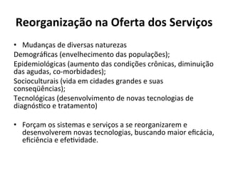 Reorganização	
  na	
  Oferta	
  dos	
  Serviços	
  
•  Mudanças	
  de	
  diversas	
  naturezas	
  
Demográﬁcas	
  (envelhecimento	
  das	
  populações);	
  	
  
Epidemiológicas	
  (aumento	
  das	
  condições	
  crônicas,	
  diminuição	
  
das	
  agudas,	
  co-­‐morbidades);	
  	
  
Socioculturais	
  (vida	
  em	
  cidades	
  grandes	
  e	
  suas	
  
conseqüências);	
  	
  
Tecnológicas	
  (desenvolvimento	
  de	
  novas	
  tecnologias	
  de	
  
diagnósJco	
  e	
  tratamento)	
  
	
  
•  Forçam	
  os	
  sistemas	
  e	
  serviços	
  a	
  se	
  reorganizarem	
  e	
  
desenvolverem	
  novas	
  tecnologias,	
  buscando	
  maior	
  eﬁcácia,	
  
eﬁciência	
  e	
  efeJvidade.	
  	
  
 