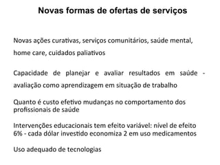 Novas	
  ações	
  curaJvas,	
  serviços	
  comunitários,	
  saúde	
  mental,	
  
home	
  care,	
  cuidados	
  paliaJvos	
  	
  
	
  
Capacidade	
   de	
   planejar	
   e	
   avaliar	
   resultados	
   em	
   saúde	
   -­‐	
  
avaliação	
  como	
  aprendizagem	
  em	
  situação	
  de	
  trabalho	
  
	
  
Quanto	
  é	
  custo	
  efeJvo	
  mudanças	
  no	
  comportamento	
  dos	
  
proﬁssionais	
  de	
  saúde	
  
	
  
Intervenções	
  educacionais	
  tem	
  efeito	
  variável:	
  nível	
  de	
  efeito	
  
6%	
  -­‐	
  cada	
  dólar	
  invesJdo	
  economiza	
  2	
  em	
  uso	
  medicamentos	
  
	
  
Uso	
  adequado	
  de	
  tecnologias	
  
	
  
Novas formas de ofertas de serviços
 