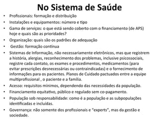 No	
  Sistema	
  de	
  Saúde	
  
•  Proﬁssionais:	
  formação	
  e	
  distribuição	
  
•  Instalações	
  e	
  equipamentos:	
  número	
  e	
  Jpo	
  
•  Gama	
  de	
  serviços:	
  o	
  que	
  está	
  sendo	
  coberto	
  com	
  o	
  ﬁnanciamento	
  (de	
  APS)	
  
hoje	
  e	
  quais	
  são	
  as	
  prioridades?	
  
•  Organização:	
  quais	
  são	
  os	
  padrões	
  de	
  adequação	
  
•  	
  Gestão:	
  formação	
  con•nua	
  
•  Sistemas	
  de	
  Informação,	
  não	
  necessariamente	
  eletrônicos,	
  mas	
  que	
  registrem	
  
a	
  história,	
  alergias,	
  reconhecimento	
  dos	
  problemas,	
  inclusive	
  psicossociais,	
  
registre	
  cada	
  contato,	
  os	
  exames	
  e	
  procedimentos,	
  medicamentos	
  (para	
  
evitar	
  prescrições	
  desnecessárias	
  ou	
  contraindicadas)	
  e	
  o	
  fornecimento	
  de	
  
informações	
  para	
  os	
  pacientes.	
  Planos	
  de	
  Cuidado	
  pactuados	
  entre	
  a	
  equipe	
  
mulJproﬁssional	
  ,	
  o	
  paciente	
  e	
  a	
  família.	
  
•  Acesso:	
  requisitos	
  mínimos,	
  dependendo	
  das	
  necessidades	
  da	
  população.	
  
•  Financiamento	
  equitaJvo,	
  público	
  e	
  regulado	
  sem	
  co-­‐pagamento.	
  
•  População	
  sob	
  responsabilidade:	
  como	
  é	
  a	
  população	
  e	
  as	
  subpopulações	
  
idenJﬁcadas	
  e	
  incluídas.	
  
•  Governança:	
  não	
  somente	
  dos	
  proﬁssionais	
  e	
  “experts”,	
  mas	
  da	
  gestão	
  e	
  
sociedade.	
  
 