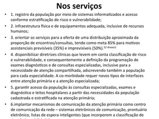 Nos	
  serviços	
  
	
  •  1.	
  registro	
  da	
  população	
  por	
  meio	
  de	
  sistemas	
  informaJzados	
  e	
  acesso	
  
conforme	
  estraJﬁcação	
  de	
  risco	
  e	
  vulnerabilidade;	
  	
  
•  2.	
  infraestrutura	
  csica	
  e	
  de	
  equipamentos	
  adequada,	
  inclusive	
  de	
  recursos	
  
humanos;	
  
•  3.	
  orientar	
  os	
  serviços	
  para	
  a	
  oferta	
  de	
  uma	
  distribuição	
  aproximada	
  da	
  
proporção	
  de	
  encontros/consultas,	
  tendo	
  como	
  meta	
  85%	
  para	
  moJvos	
  
assistenciais	
  previsíveis	
  (35%)	
  e	
  imprevisíveis	
  (50%).52	
  Anexo1	
  	
  
•  4.	
  disponibilizar	
  diretrizes	
  clínicas	
  que	
  levem	
  em	
  conta	
  classiﬁcação	
  de	
  risco	
  
e	
  vulnerabilidade,	
  e	
  consequentemente	
  a	
  deﬁnição	
  da	
  programação	
  de	
  
exames	
  diagnósJcos	
  e	
  de	
  consultas	
  especializadas,	
  inclusive	
  para	
  a	
  
necessidade	
  de	
  atenção	
  comparJlhada,	
  adscrevendo	
  também	
  a	
  população	
  
para	
  cada	
  especialidade.	
  A	
  co-­‐morbidade	
  requer	
  novos	
  Jpos	
  de	
  interfaces	
  
entre	
  atenção	
  primária	
  e	
  a	
  atenção	
  especializada;	
  
•  5.	
  garanJr	
  acesso	
  da	
  população	
  às	
  consultas	
  especializadas,	
  exames	
  e	
  
diagnósJco	
  e	
  leitos	
  hospitalares	
  a	
  parJr	
  das	
  necessidades	
  da	
  população	
  
cadastrada	
  e	
  estraJﬁcada	
  na	
  atenção	
  primária;	
  
•  6.implantar	
  mecanismos	
  de	
  comunicação	
  da	
  atenção	
  primária	
  como	
  centro	
  
de	
  comunicação	
  da	
  rede	
  –	
  sistemas	
  eletrônicos	
  de	
  comunicação,	
  prontuário	
  
eletrônico,	
  listas	
  de	
  espera	
  inteligentes	
  (que	
  incorporem	
  a	
  classiﬁcação	
  de	
  
 
