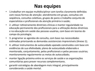 Nas	
  equipes	
  	
  	
  
	
  •  1.trabalhar	
  em	
  equipe	
  mulJdisciplinar	
  com	
  tarefas	
  claramente	
  deﬁnidas	
  
com	
  novas	
  formas	
  de	
  atenção:	
  atendimento	
  em	
  grupo,	
  consultas	
  em	
  
seqüência,	
  consultas	
  coleJvas,	
  grupos	
  de	
  pares	
  e	
  trabalho	
  conjunto	
  de	
  
especialistas	
  e	
  proﬁssionais	
  da	
  atenção	
  primária	
  à	
  saúde;	
  	
  
•  2.	
  uJlizar	
  roJneiramente	
  diretrizes	
  clínicas	
  e	
  manter	
  regularidade	
  na	
  
educação	
  permanente	
  dos	
  proﬁssionais	
  para	
  a	
  uJlização	
  destas	
  diretrizes	
  
e	
  na	
  educação	
  em	
  saúde	
  das	
  pessoas	
  usuárias,	
  com	
  base	
  em	
  teorias	
  do	
  
campo	
  da	
  psicologia;	
  	
  
•  3.	
  programar	
  as	
  agendas	
  de	
  consulta,	
  com	
  base	
  nas	
  necessidades	
  
esJmadas	
  priorizando	
  as	
  demandas	
  assistenciais	
  imprevisíveis	
  (Anexo	
  1);	
  
•  4.	
  uJlizar	
  instrumentos	
  de	
  autocuidado	
  apoiado	
  construídos	
  com	
  base	
  em	
  
evidências	
  de	
  sua	
  efeJvidade;	
  plano	
  de	
  autocuidado	
  elaborado	
  e	
  
monitorado,	
  conjuntamente,	
  pelos	
  proﬁssionais	
  e	
  pelas	
  pessoas	
  usuárias;	
  
monitoramento	
  regularmente	
  as	
  metas	
  de	
  autocuidado;	
  	
  
•  manter	
  ligação	
  próxima	
  entre	
  os	
  serviços	
  de	
  saúde	
  e	
  as	
  organizações	
  
comunitárias	
  para	
  prover	
  recursos	
  complementares.	
  	
  
•  garanJr	
  estratégias	
  de	
  abordagem	
  mais	
  integral,	
  principalmente	
  
considerando	
  a	
  saúde	
  mental.	
  	
  
 
