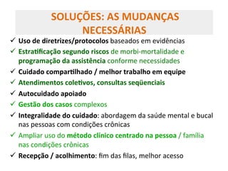 ü  Uso	
  de	
  diretrizes/protocolos	
  baseados	
  em	
  evidências	
  
ü  EstraZﬁcação	
  segundo	
  riscos	
  de	
  morbi-­‐mortalidade	
  e	
  
programação	
  da	
  assistência	
  conforme	
  necessidades	
  	
  
ü  Cuidado	
  comparZlhado	
  /	
  melhor	
  trabalho	
  em	
  equipe	
  
ü  Atendimentos	
  coleZvos,	
  consultas	
  seqüenciais	
  	
  
ü  Autocuidado	
  apoiado	
  	
  
ü  Gestão	
  dos	
  casos	
  complexos	
  
ü  Integralidade	
  do	
  cuidado:	
  abordagem	
  da	
  saúde	
  mental	
  e	
  bucal	
  
nas	
  pessoas	
  com	
  condições	
  crônicas	
  
ü  Ampliar	
  uso	
  do	
  método	
  clínico	
  centrado	
  na	
  pessoa	
  /	
  família	
  
nas	
  condições	
  crônicas	
  	
  
ü  Recepção	
  /	
  acolhimento:	
  ﬁm	
  das	
  ﬁlas,	
  melhor	
  acesso	
  
	
  SOLUÇÕES:	
  AS	
  MUDANÇAS	
  
NECESSÁRIAS	
  
 